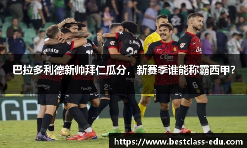 巴拉多利德新帅拜仁瓜分，新赛季谁能称霸西甲？